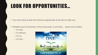 LOOK FOR OPPORTUNITIES…
• You don’t have to look far to find an opportunity to be kind or help out…
• Whether you’re at school, in the community, or at home… reach out to others.
– It’s easy
– It’s effective
– It’s fun
– It’s free!
 