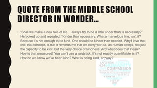 QUOTE FROM THE MIDDLE SCHOOL
DIRECTOR IN WONDER…
• “Shall we make a new rule of life… always try to be a little kinder than is necessary?”
He looked up and repeated, “Kinder than necessary. What a marvelous line, isn’t it?
Because it’s not enough to be kind. One should be kinder than needed. Why I love that
line, that concept, is that it reminds me that we carry with us, as human beings, not just
the capacity to be kind, but the very choice of kindness. And what does that mean?
How is that measured? You can’t use a yardstick. It’s not exactly quantifiable, is it?
How do we know we’ve been kind? What is being kind, anyway?”
 