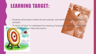 LEARNING TARGET:
• Students will be able to define the term precept, and identify multiple examples of
precepts.
• Students will begin to understand the meaning of precepts by practicing metaphors
and similies through class discussions.
 