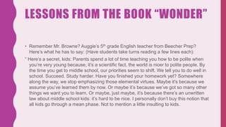 LESSONS FROM THE BOOK “WONDER”
• Remember Mr. Browne? Auggie’s 5th grade English teacher from Beecher Prep?
Here’s what he has to say: (Have students take turns reading a few lines each):
“ Here’s a secret, kids: Parents spend a lot of time teaching you how to be polite when
you’re very young because, it’s a scientific fact, the world is nicer to polite people. By
the time you get to middle school, our priorities seem to shift. We tell you to do well in
school. Succeed. Study harder. Have you finished your homework yet? Somewhere
along the way, we stop emphasizing those elemental virtues. Maybe it’s because we
assume you’ve learned them by now. Or maybe it’s because we’ve got so many other
things we want you to learn. Or maybe, just maybe, it’s because there’s an unwritten
law about middle school kids: it’s hard to be nice. I personally don’t buy this notion that
all kids go through a mean phase. Not to mention a little insulting to kids.
 
