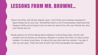 LESSONS FROM MR. BROWNE…
“Here’s the thing: with all due respect, guys, I don’t think you’re always equipped to
figure things out on your own. Sometimes there’s a lot of unnecessary meanness that
happens while you’re trying to sort out who you want to be, who your friends are, who
your friends are not.
Adults spend a lot of time talking about bullying in school these days, but the real
problem isn’t as obvious as throwing a Slurpee in another kid’s face. It’s about social
isolation. It’s about cruel jokes. It’s about the way kids treat one another. I’ve seen it
with my own eyes. That’s the kind of stuff I don’t find acceptable. Be respectful.”
 