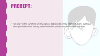 PRECEPT:
• Far away in the sunshine are my highest aspirations. I may not reach them, but I can
look up and see their beauty, believe in them, and try to follow where they lead.
 