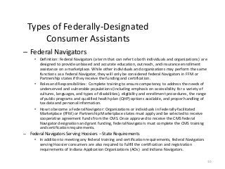 10
Types of Federally-Designated
Consumer Assistants
– Federal Navigators
• Definition: Federal Navigators (a term that can refer to both individuals and organizations) are
designed to provide unbiased and accurate education, outreach, and insurance enrollment
assistance on a marketplace. While other individuals and organizations may perform the same
functions as a federal Navigator, they will only be considered federal Navigators in FFM or
Partnership states if they receive the funding and certification.
• Roles and Responsibilities: Complete training to ensure competency to address the needs of
underserved and vulnerable populations (including emphasis on accessibility for a variety of
cultures, languages, and types of disabilities), eligibility and enrollment procedures, the range
of public programs and qualified health plan (QHP) options available, and proper handling of
tax data and personal information.
• How to become a Federal Navigator: Organizations or individuals in Federally-facilitated
Marketplace (FFM) or Partnership Marketplace states must apply and be selected to receive
cooperative agreement funds from the CMS. Once approved to receive the CMS federal
Navigator designation and grant funding, federal Navigators must complete the CMS training
and certification requirements.
– Federal Navigators Serving Hoosiers – State Requirements
• In addition to meeting any federal training and certification requirements, federal Navigators
serving Hoosier consumers are also required to fulfill the certification and registration
requirements of Indiana Application Organizations (AOs) and Indiana Navigators.
 