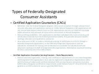 11
Types of Federally-Designated
Consumer Assistants
– Certified Application Counselors (CACs)
• Definition: Like the federal Navigator program, CACs assist consumers through unbiased and
accurate education and application assistance. Unlike federal Navigators, CAC organizations do
not receive federal grant awards to act as CAC organizations and are not required to provide
public education and outreach services to the same extent as federal Navigators.
• Roles and Responsibilities: CAC organizations and their individual CACs receive training and
certification materials from the federal government (CMS). They provide consumer health
coverage education and application assistance.
• How to become a CAC: In Indiana, individuals wishing to participate must do so through a
federally-designated organization, as the FFM only designates organizations and not
individuals. Standards for training and certification are available for individual staff and
volunteers working on behalf of designated CAC organizations. Marketplace-approved training
for CACs can be found on the CMS website.
– Certified Application Counselors Serving Hoosiers – State Requirements
• Federal and state registration, training, and certification requirements are not interchangeable,
and designated CAC organizations must also be registered as Application Organizations (AOs)
with the State of Indiana and certified individual CACs serving Hoosier consumers must also
fulfill Indiana Navigator certification requirements under Indiana Code 27-19 and 760 IAC 4 (see
guidelines on IDOI website at www.in.gov/idoi/2823.htm).
 