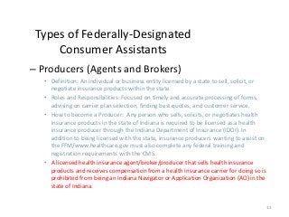 13
Types of Federally-Designated
Consumer Assistants
– Producers (Agents and Brokers)
• Definition: An individual or business entity licensed by a state to sell, solicit, or
negotiate insurance products within the state.
• Roles and Responsibilities: Focused on timely and accurate processing of forms,
advising on carrier plan selection, finding best quotes, and customer service.
• How to become a Producer: Any person who sells, solicits, or negotiates health
insurance products in the state of Indiana is required to be licensed as a health
insurance producer through the Indiana Department of Insurance (IDOI). In
addition to being licensed with the state, insurance producers wanting to assist on
the FFM/www.healthcare.gov must also complete any federal training and
registration requirements with the CMS.
• A licensed health insurance agent/broker/producer that sells health insurance
products and receives compensation from a health insurance carrier for doing so is
prohibited from being an Indiana Navigator or Application Organization (AO) in the
state of Indiana.
 
