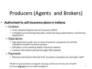 Producers (Agents and Brokers)
14
• Authorized to sell insurance plans in Indiana
– License:
• From Indiana Department of Insurance (IDOI)
• Complete pre-licensing education, state licensing examination, and license
application
– Operation:
• Sign agreement with one or more insurance companies to sell the
company’s health insurance plan(s)
• Sell plans in the existing health insurance market
• Contact information posted through IDOI website
– Payment:
• Receive commission directly from insurance company for each plan sold*
*Health insurance brokers and agents receiving commission for the sale of health
insurance may not serve as Indiana Navigators.
 