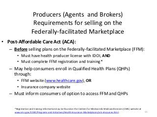 Producers (Agents and Brokers)
Requirements for selling on the
Federally-facilitated Marketplace
15
• Post-Affordable Care Act (ACA):
– Before selling plans on the Federally-facilitated Marketplace (FFM):
• Must have health producer license with IDOI, AND
• Must complete FFM registration and training*
– May help consumers enroll in Qualified Health Plans (QHPs)
through:
• FFM website (www.healthcare.gov), OR
• Insurance company website
– Must inform consumers of option to access FFM and QHPs
*Registration and training information may be found on the Centers for Medicare & Medicaid Services (CMS) website at
www.cms.gov/CCIIO/Programs-and-Initiatives/Health-Insurance-Marketplaces/a-b-resources.html.
 