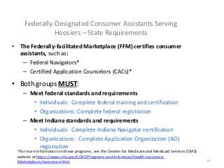 16
Federally-Designated Consumer Assistants Serving
Hoosiers – State Requirements
• The Federally-facilitated Marketplace (FFM) certifies consumer
assistants, such as:
– Federal Navigators*
– Certified Application Counselors (CACs)*
• Both groups MUST:
– Meet federal standards and requirements
• Individuals: Complete federal training and certification
• Organizations: Complete federal registration
– Meet Indiana standards and requirements
• Individuals: Complete Indiana Navigator certification
• Organizations: Complete Application Organization (AO)
registration
*For more information on these programs, see the Centers for Medicare and Medicaid Services (CMS)
website at https://www.cms.gov/CCIIO/Programs-and-Initiatives/Health-Insurance-
Marketplaces/assistance.html
 