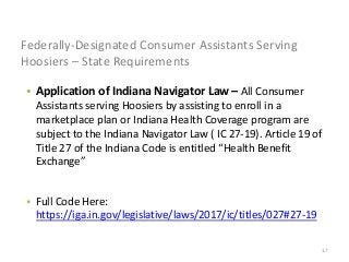 17
Federally-Designated Consumer Assistants Serving
Hoosiers – State Requirements
• Application of Indiana Navigator Law – All Consumer
Assistants serving Hoosiers by assisting to enroll in a
marketplace plan or Indiana Health Coverage program are
subject to the Indiana Navigator Law ( IC 27-19). Article 19 of
Title 27 of the Indiana Code is entitled “Health Benefit
Exchange”
• Full Code Here:
https://iga.in.gov/legislative/laws/2017/ic/titles/027#27-19
 