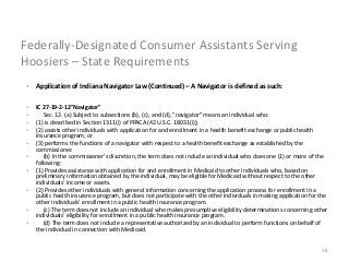 18
Federally-Designated Consumer Assistants Serving
Hoosiers – State Requirements
• Application of Indiana Navigator Law (Continued) – A Navigator is defined as such:
• IC 27-19-2-12"Navigator"
• Sec. 12. (a) Subject to subsections (b), (c), and (d), "navigator" means an individual who:
• (1) is described in Section 1311(i) of PPACA (42 U.S.C. 18031(i));
• (2) assists other individuals with application for and enrollment in a health benefit exchange or public health
insurance program; or
• (3) performs the functions of a navigator with respect to a health benefit exchange as established by the
commissioner.
• (b) In the commissioner's discretion, the term does not include an individual who does one (1) or more of the
following:
• (1) Provides assistance with application for and enrollment in Medicaid to other individuals who, based on
preliminary information obtained by the individual, may be eligible for Medicaid without respect to the other
individuals' income or assets.
• (2) Provides other individuals with general information concerning the application process for enrollment in a
public health insurance program, but does not participate with the other individuals in making application for the
other individuals' enrollment in a public health insurance program.
• (c) The term does not include an individual who makes presumptive eligibility determinations concerning other
individuals' eligibility for enrollment in a public health insurance program.
• (d) The term does not include a representative authorized by an individual to perform functions on behalf of
the individual in connection with Medicaid.
 