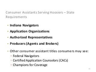 19
Consumer Assistants Serving Hoosiers – State
Requirements
• Indiana Navigators
• Application Organizations
• Authorized Representatives
• Producers (Agents and Brokers)
• Other consumer assistant titles consumers may see:
▫ Federal Navigators
▫ Certified Application Counselors (CACs)
▫ Champions for Coverage
 