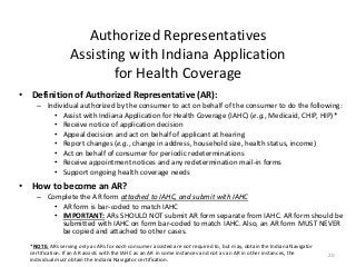Authorized Representatives
Assisting with Indiana Application
for Health Coverage
• Definition of Authorized Representative (AR):
– Individual authorized by the consumer to act on behalf of the consumer to do the following:
• Assist with Indiana Application for Health Coverage (IAHC) (e.g., Medicaid, CHIP, HIP)*
• Receive notice of application decision
• Appeal decision and act on behalf of applicant at hearing
• Report changes (e.g., change in address, household size, health status, income)
• Act on behalf of consumer for periodic redeterminations
• Receive appointment notices and any redetermination mail-in forms
• Support ongoing health coverage needs
• How to become an AR?
– Complete the AR form attached to IAHC, and submit with IAHC
• AR form is bar-coded to match IAHC
• IMPORTANT: ARs SHOULD NOT submit AR form separate from IAHC. AR form should be
submitted with IAHC on form bar-coded to match IAHC. Also, an AR form MUST NEVER
be copied and attached to other cases.
20
*NOTE: ARs serving only as ARs for each consumer assisted are not required to, but may, obtain the Indiana Navigator
certification. If an AR assists with the IAHC as an AR in some instances and not as an AR in other instances, the
individual must obtain the Indiana Navigator certification.
 