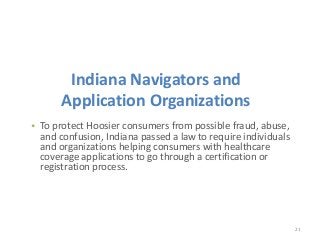 21
• To protect Hoosier consumers from possible fraud, abuse,
and confusion, Indiana passed a law to require individuals
and organizations helping consumers with healthcare
coverage applications to go through a certification or
registration process.
Indiana Navigators and
Application Organizations
 