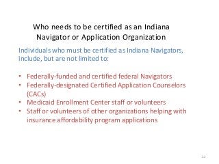 22
Who needs to be certified as an Indiana
Navigator or Application Organization
Individuals who must be certified as Indiana Navigators,
include, but are not limited to:
• Federally-funded and certified federal Navigators
• Federally-designated Certified Application Counselors
(CACs)
• Medicaid Enrollment Center staff or volunteers
• Staff or volunteers of other organizations helping with
insurance affordability program applications
 
