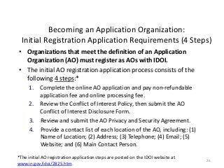 26
Becoming an Application Organization:
Initial Registration Application Requirements (4 Steps)
• Organizations that meet the definition of an Application
Organization (AO) must register as AOs with IDOI.
• The initial AO registration application process consists of the
following 4 steps:*
1. Complete the online AO application and pay non-refundable
application fee and online processing fee.
2. Review the Conflict of Interest Policy, then submit the AO
Conflict of Interest Disclosure Form.
3. Review and submit the AO Privacy and Security Agreement.
4. Provide a contact list of each location of the AO, including: (1)
Name of Location; (2) Address; (3) Telephone; (4) Email; (5)
Website; and (6) Main Contact Person.
*The initial AO registration application steps are posted on the IDOI website at
www.in.gov/idoi/2825.htm.
 