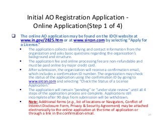 27
Initial AO Registration Application -
Online Application(Step 1 of 4)
 The online AO application may be found on the IDOI website at
www.in.gov/2825.htm or at www.sircon.com by selecting “Apply for
a License.”
 The application collects identifying and contact information from the
organization and asks basic questions regarding the organization’s
background and structure.
 The application fee and online processing fee are non-refundable and
must be paid online by major credit card.
 After submission, the organization will receive a confirmation email,
which includes a confirmation ID number. The organization may check
the status of the application using the confirmation ID by going to
www.sircon.com and selecting “Check the Status of a License
Application.”
 The application will remain “pending” or ”under state review” until all 4
steps of the application process are complete. Applications still
incomplete after 90 days from submission will be withdrawn.
 Note: Additional forms (e.g., list of locations or Navigators, Conflict of
Interest Disclosure Form, Privacy & Security Agreement) may be attached
electronically to the online application at the time of application or
through a link in the confirmation email.
 