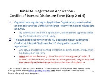 28
Initial AO Registration Application -
Conflict of Interest Disclosure Form (Step 2 of 4)
 Organizations registering as Application Organizations must review
and understand the Conflict of Interest Policy* for Indiana Navigators
and AOs.
 By submitting the online application, organizations agree to abide
by the Conflict of Interest Policy.
 The authorized submitter of the AO application must submit the
Conflict of Interest Disclosure Form* along with the online
application.
 Any actual or potential Conflict of Interest, as defined by the Policy, must
be disclosed on the form.
 Note: Additional forms (e.g., list of locations or Navigators, Conflict of
Interest Disclosure Form, Privacy & Security Agreement) may be attached
electronically to the online application at the time of application.
*The Conflict of Interest Policy and AO Conflict of Interest Disclosure Form may be found online with the
initial application steps at www.in.gov/idoi/2825.htm. Note: there is a separate Conflict of Interest
Disclosure Form for Indiana Navigators.
 