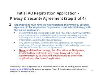 29
Initial AO Registration Application -
Privacy & Security Agreement (Step 3 of 4)
 Organizations must review and understand the Privacy & Security
Agreement* for Application Organizations and submit it along with
the online application.
 By submitting the online application and Privacy & Security Agreement,
organizations agree to abide by the Agreement on an ongoing basis,
including the protection and confidentiality of consumers’ Personal
Information, as defined by the Agreement.
 Any Security Breach, as defined by the Agreement, or improper
disclosure of Personal Information, must be disclosed to the consumer
and the IDOI as set forth in the Agreement.
 Note: Additional forms (e.g., list of locations or Navigators,
Conflict of Interest Disclosure Form, Privacy & Security
Agreement) may be attached electronically to the online
application at the time of application.
*The Privacy & Security Agreement for AOs may be found online with the initial application steps at
www.in.gov/idoi/2825.htm. Note: there is a separate Privacy & Security Agreement that must be
submitted by Indiana Navigators.
 