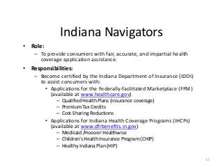 32
Indiana Navigators
• Role:
– To provide consumers with fair, accurate, and impartial health
coverage application assistance.
• Responsibilities:
– Become certified by the Indiana Department of Insurance (IDOI)
to assist consumers with:
• Applications for the Federally-facilitated Marketplace (FFM)
(available at www.healthcare.gov)
– Qualified Health Plans (insurance coverage)
– Premium Tax Credits
– Cost-Sharing Reductions
• Applications for Indiana Health Coverage Programs (IHCPs)
(available at www.dfrbenefits.in.gov)
– Medicaid /Hoosier Healthwise
– Children’s Health Insurance Program (CHIP)
– Healthy Indiana Plan (HIP)
 