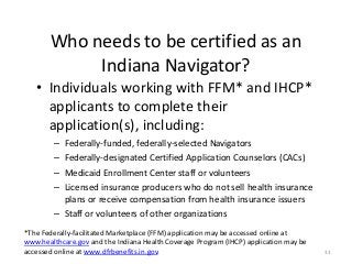 33
Who needs to be certified as an
Indiana Navigator?
• Individuals working with FFM* and IHCP*
applicants to complete their
application(s), including:
– Federally-funded, federally-selected Navigators
– Federally-designated Certified Application Counselors (CACs)
– Medicaid Enrollment Center staff or volunteers
– Licensed insurance producers who do not sell health insurance
plans or receive compensation from health insurance issuers
– Staff or volunteers of other organizations
*The Federally-facilitated Marketplace (FFM) application may be accessed online at
www.healthcare.gov and the Indiana Health Coverage Program (IHCP) application may be
accessed online at www.dfrbenefits.in.gov.
 