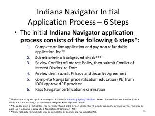 36
Indiana Navigator Initial
Application Process – 6 Steps
• The initial Indiana Navigator application
process consists of the following 6 steps*:
1. Complete online application and pay non-refundable
application fee**
2. Submit criminal background check***
3. Review Conflict of Interest Policy, then submit Conflict of
Interest Disclosure Form
4. Review then submit Privacy and Security Agreement
5. Complete Navigator precertification education (PE) from
IDOI-approved PE provider
6. Pass Navigator certification examination
*The Indiana Navigator application steps are posted at www.in.gov/idoi/2929.htm . Note: Licensed insurance producers may
complete steps 3-5 only, and submit the designation form posted online.
**The application fee is $50 for Indiana residents and $100 for non-residents and includes an online processing fee. Fees may be
paid by an individual’s associated Application Organization (AO).
***Criminal background checks may be completed by an individual’s associated AO.
 
