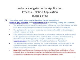 37
Indiana Navigator Initial Application
Process – Online Application
(Step 1 of 6)
 The online application may be found on the IDOI website at
www.in.gov/2929.htm or at www.sircon.com by selecting “Apply for a License.”
 The application collects identifying and contact information from the individual and asks
basic questions regarding the individual’s background and status as a Navigator.
 The application fee and online processing fee are non-refundable and must be paid
online by major credit card.
 After submission, the applicant will receive a confirmation email to the applicant email
on the application, which will include a confirmation ID number. The applicant may
check the status of the application using the confirmation ID by going to
www.sircon.com and selecting “Check the Status of a License Application.”
 The application will remain “pending” or ”under state review” until all 6 steps of the
application process are complete. Applications still incomplete after 90 days from
submission will be withdrawn.
 Note: Additional forms (e.g., background check, Conflict of Interest Disclosure Form,
Privacy & Security Agreement) may be attached electronically to the online application
at the time of application or through a link in the confirmation email.
 