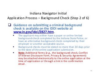 38
Indiana Navigator Initial
Application Process – Background Check (Step 2 of 6)
 Guidance on submitting a criminal background
check is available on the IDOI website at
www.in.gov/idoi/2827.htm.
 The applicant may either have a paper or online limited
background check completed by the Indiana State Police, or
have an alternative background check completed by their
employer or another acceptable source.
 Background checks must be dated no more than 30 days prior
to the date of the online application submission.
 Note: Additional forms (e.g., the background check, Conflict
of Interest Disclosure Form, Privacy & Security Agreement)
may be attached electronically to the online application at the
time of application or through a link in the confirmation
email.
 