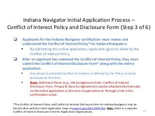 39
Indiana Navigator Initial Application Process –
Conflict of Interest Policy and Disclosure Form (Step 3 of 6)
 Applicants for the Indiana Navigator certification must review and
understand the Conflict of Interest Policy* for Indiana Navigators.
 By submitting the online application, applicants agree to abide by the
Conflict of Interest Policy.
 After an applicant has reviewed the Conflict of Interest Policy, they must
submit the Conflict of Interest Disclosure Form* along with the online
application.
 Any actual or potential Conflict of Interest, as defined by the Policy, must be
disclosed on the form.
 Note: Additional forms (e.g., the background check, Conflict of Interest
Disclosure Form, Privacy & Security Agreement) may be attached electronically
to the online application at the time of application or through a link in the
confirmation email.
*The Conflict of Interest Policy and Conflict of Interest Disclosure Form for Indiana Navigators may be
found online with the initial application steps at www.in.gov/idoi/2929.htm. Note: there is a separate
Conflict of Interest Disclosure Form for Application Organizations.
 