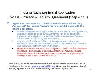 40
Indiana Navigator Initial Application
Process – Privacy & Security Agreement (Step 4 of 6)
 Applicants must review and understand the Privacy & Security
Agreement* for Indiana Navigators and submit it along with the
online application.
 By submitting the online application and Privacy & Security Agreement,
applicants agree to abide by the Agreement on an ongoing basis,
including the protection and confidentiality of consumers’ Personal
Information, as defined by the Agreement.
 Any Security Breach, as defined by the Agreement, or improper
disclosure of Personal Information, must be disclosed to the consumer
and the IDOI as set forth in the Agreement.
 Note: Additional forms (e.g., the background check, Conflict of Interest
Disclosure Form, Privacy & Security Agreement) may be attached
electronically to the online application at the time of application or
through a link in the confirmation email.
*The Privacy & Security Agreement for Indiana Navigators may be found online with the
initial application steps at www.in.gov/idoi/2929.htm. Note: there is a separate Privacy &
Security Agreement that must be submitted by Application Organizations.
 