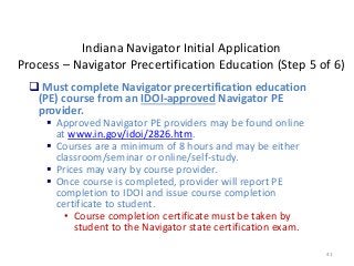 41
Indiana Navigator Initial Application
Process – Navigator Precertification Education (Step 5 of 6)
 Must complete Navigator precertification education
(PE) course from an IDOI-approved Navigator PE
provider.
 Approved Navigator PE providers may be found online
at www.in.gov/idoi/2826.htm.
 Courses are a minimum of 8 hours and may be either
classroom/seminar or online/self-study.
 Prices may vary by course provider.
 Once course is completed, provider will report PE
completion to IDOI and issue course completion
certificate to student.
• Course completion certificate must be taken by
student to the Navigator state certification exam.
 