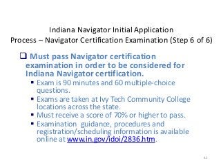 42
Indiana Navigator Initial Application
Process – Navigator Certification Examination (Step 6 of 6)
 Must pass Navigator certification
examination in order to be considered for
Indiana Navigator certification.
 Exam is 90 minutes and 60 multiple-choice
questions.
 Exams are taken at Ivy Tech Community College
locations across the state.
 Must receive a score of 70% or higher to pass.
 Examination guidance, procedures and
registration/scheduling information is available
online at www.in.gov/idoi/2836.htm.
 