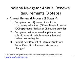 43
Indiana Navigator Annual Renewal
Requirements (3 Steps)
• Annual Renewal Process (3 Steps)*:
1. Complete two (2) hours of Navigator
continuing education (CE) each year from an
IDOI-approved Navigator CE course provider
2. Complete online renewal application and
submit non-refundable renewal fee and
online processing fee
3. Submit new Conflict of Interest Disclosure
Form, if conflict of interest status has
changed
*The annual Navigator certification renewal steps are posted online at
www.in.gov/idoi/2930.htm.
 