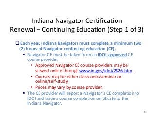 44
Indiana Navigator Certification
Renewal – Continuing Education (Step 1 of 3)
 Each year, Indiana Navigators must complete a minimum two
(2) hours of Navigator continuing education (CE).
 Navigator CE must be taken from an IDOI-approved CE
course provider.
• Approved Navigator CE course providers may be
viewed online through www.in.gov/idoi/2826.htm.
• Courses may be either classroom/seminar or
online/self-study.
• Prices may vary by course provider.
 The CE provider will report a Navigator’s CE completion to
IDOI and issue a course completion certificate to the
Indiana Navigator.
 