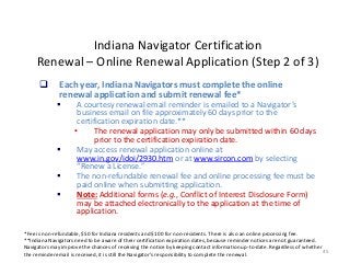 45
Indiana Navigator Certification
Renewal – Online Renewal Application (Step 2 of 3)
*Fee is non-refundable, $50 for Indiana residents and $100 for non-residents. There is also an online processing fee.
**Indiana Navigators need to be aware of their certification expiration dates, because reminder notices are not guaranteed.
Navigators may improve the chances of receiving the notice by keeping contact information up-to-date. Regardless of whether
the reminder email is received, it is still the Navigator’s responsibility to complete the renewal.
 Each year, Indiana Navigators must complete the online
renewal application and submit renewal fee*
 A courtesy renewal email reminder is emailed to a Navigator’s
business email on file approximately 60 days prior to the
certification expiration date.**
• The renewal application may only be submitted within 60 days
prior to the certification expiration date.
 May access renewal application online at
www.in.gov/idoi/2930.htm or at www.sircon.com by selecting
“Renew a License.”
 The non-refundable renewal fee and online processing fee must be
paid online when submitting application.
 Note: Additional forms (e.g., Conflict of Interest Disclosure Form)
may be attached electronically to the application at the time of
application.
 