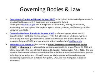 Governing Bodies & Law
• Department of Health and Human Services (HHS) is the United States federal government’s
principal health agency. HHS developed and manages the federal
Marketplace/healthcare.gov and manages the establishment, training, certification,
monitoring, and oversight of Marketplace agents, brokers, carriers, and federally-certified
consumer assistants.
• Centers for Medicare & Medicaid Services (CMS) is a federal agency within the U.S.
Department of Health and Human Services (HHS) that administers Medicare, works in
partnership with state governments to administer Medicaid and the Children’s Health
Insurance Program (CHIP), and oversees the federal Marketplace/healthcare.gov.
• Affordable Care Act (ACA) (also known as Patient Protection and Affordable Care Act
(PPACA) or Obamacare) is a federal statute that was signed into law on March 23, 2010 and
later amended by the federal Health Care and Education Reconciliation Act of 2010. The law
provides fundamental reforms to the United States healthcare and health insurance systems,
including the establishment of health insurance Marketplaces and federal consumer
assistance programs (such as federal Navigators, CACs, and non-Navigator Assistance
Personnel).
7
 