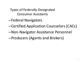 9
Types of Federally-Designated
Consumer Assistants
–Federal Navigators
–Certified Application Counselors (CACs)
–Non-Navigator Assistance Personnel
–Producers (Agents and Brokers)
 