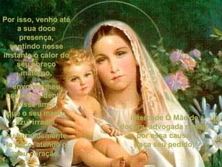 Por isso, venho até a sua doce presença, sentindo nesse instante o calor do seu abraço materno, envolver meu espírito, e dentro desse amor, que o seu manto azul irradia, eu humildemente te peço, atende o meu coração, intercede Ó Mãe de doçura, advogada nossa, por essa causa. (faça seu pedido) 