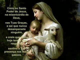Creio no Santo Poder de Jesus, na misericórdia de Deus, nas Tuas Graças,  e sei que nunca desamparaste ninguém, e creio que ainda hoje terei a sua resposta, sentirei a Tua presença nos meus passos. 