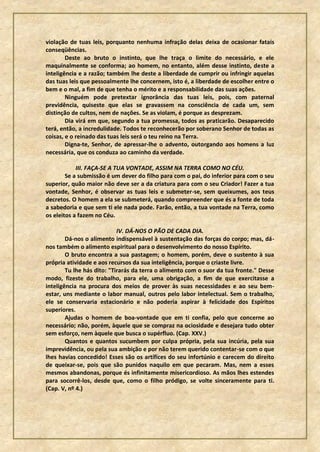 violação de tuas leis, porquanto nenhuma infração delas deixa de ocasionar fatais
conseqüências.
        Deste ao bruto o instinto, que lhe traça o limite do necessário, e ele
maquinalmente se conforma; ao homem, no entanto, além desse instinto, deste a
inteligência e a razão; também lhe deste a liberdade de cumprir ou infringir aquelas
das tuas leis que pessoalmente lhe concernem, isto é, a liberdade de escolher entre o
bem e o mal, a fim de que tenha o mérito e a responsabilidade das suas ações.
        Ninguém pode pretextar ignorância das tuas leis, pois, com paternal
previdência, quiseste que elas se gravassem na consciência de cada um, sem
distinção de cultos, nem de nações. Se as violam, é porque as desprezam.
        Dia virá em que, segundo a tua promessa, todos as praticarão. Desaparecido
terá, então, a incredulidade. Todos te reconhecerão por soberano Senhor de todas as
coisas, e o reinado das tuas leis será o teu reino na Terra.
        Digna-te, Senhor, de apressar-lhe o advento, outorgando aos homens a luz
necessária, que os conduza ao caminho da verdade.

            III. FAÇA-SE A TUA VONTADE, ASSIM NA TERRA COMO NO CÉU.
        Se a submissão é um dever do filho para com o pai, do inferior para com o seu
superior, quão maior não deve ser a da criatura para com o seu Criador! Fazer a tua
vontade, Senhor, é observar as tuas leis e submeter-se, sem queixumes, aos teus
decretos. O homem a ela se submeterá, quando compreender que és a fonte de toda
a sabedoria e que sem ti ele nada pode. Farão, então, a tua vontade na Terra, como
os eleitos a fazem no Céu.

                            IV. DÁ-NOS O PÃO DE CADA DIA.
        Dá-nos o alimento indispensável à sustentação das forças do corpo; mas, dá-
nos também o alimento espiritual para o desenvolvimento do nosso Espírito.
        O bruto encontra a sua pastagem; o homem, porém, deve o sustento à sua
própria atividade e aos recursos da sua inteligência, porque o criaste livre.
        Tu lhe hás dito: "Tirarás da terra o alimento com o suor da tua fronte." Desse
modo, fizeste do trabalho, para ele, uma obrigação, a fim de que exercitasse a
inteligência na procura dos meios de prover às suas necessidades e ao seu bem-
estar, uns mediante o labor manual, outros pelo labor intelectual. Sem o trabalho,
ele se conservaria estacionário e não poderia aspirar à felicidade dos Espíritos
superiores.
        Ajudas o homem de boa-vontade que em ti confia, pelo que concerne ao
necessário; não, porém, àquele que se compraz na ociosidade e desejara tudo obter
sem esforço, nem àquele que busca o supérfluo. (Cap. XXV.)
        Quantos e quantos sucumbem por culpa própria, pela sua incúria, pela sua
imprevidência, ou pela sua ambição e por não terem querido contentar-se com o que
lhes havias concedido! Esses são os artífices do seu infortúnio e carecem do direito
de queixar-se, pois que são punidos naquilo em que pecaram. Mas, nem a esses
mesmos abandonas, porque és infinitamente misericordioso. As mãos lhes estendes
para socorrê-los, desde que, como o filho pródigo, se volte sinceramente para ti.
(Cap. V, nº 4.)
 