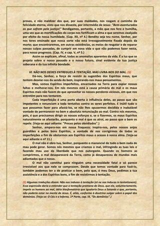 provas, e não maldizer dos que, por suas maldades, nos rasgam o caminho da
felicidade eterna, visto que nos disseste, por intermédio de Jesus: "Bem-aventurados
os que sofrem pela justiça!" Bendigamos, portanto, a mão que nos fere e humilha,
uma vez que as mortificações do corpo nos fortificam a alma e que seremos exalçado
por efeito da nossa humildade. (Cap. XII, nº 4.) Bendito seja teu nome, Senhor, por
nos teres ensinado que nossa sorte não está irrevogavelmente fixada depois da
morte; que encontraremos, em outras existências, os meios de resgatar e de reparar
nossas culpas passadas, de cumprir em nova vida o que não podemos fazer nesta,
para nosso progresso. (Cap. IV, e cap. V, nº 5.)
        Assim se explicam, afinal, todas as anomalias aparentes da vida. É a luz que se
projeta sobre o nosso passado e o nosso futuro, sinal evidente da tua justiça
soberana e da tua infinita bondade.

     VI. NÃO NOS DEIXES ENTREGUES À TENTAÇÃO, MAS LIVRA-NOS DO MAL. (1)
        Dá-nos, Senhor, a força de resistir às sugestões dos Espíritos maus, que
tentem desviar-nos da senda do bem, inspirando-nos maus pensamentos.
        Mas, somos Espíritos imperfeitos, encarnados na Terra para expiar nossas
faltas e melhorar-nos. Em nós mesmos está a causa primária do mal e os maus
Espíritos mais não fazem do que aproveitar os nossos pendores viciosos, em que nos
entretêm para nos tentarem.
        Cada imperfeição é uma porta aberta à influência deles, ao passo que são
impotentes e renunciam a toda tentativa contra os seres perfeitos. E inútil tudo o
que possamos fazer para afastá-los, se não lhes opusermos decidida e inabalável
vontade de permanecer no bem e absoluta renunciação ao mal. Contra nós mesmos,
pois, é que precisamos dirigir os nossos esforços e, se o fizermos, os maus Espíritos
naturalmente se afastarão, porquanto o mal é que os atrai, ao passo que o bem os
repele. (Veja-se aqui adiante: "Preces pelos obsidiados".)
        Senhor, ampara-nos em nossa fraqueza; inspira-nos, pelos nossos anjos
guardiães e pelos bons Espíritos, a vontade de nos corrigirmos de todas as
imperfeições a fim de obstarmos aos Espíritos maus o acesso à nossa alma. (Veja-se
aqui adiante o nº 11.)
        O mal não é obra tua, Senhor, porquanto o manancial de todo o bem nada de
mau pode gerar. Somos nós mesmos que criamos o mal, infringindo as tuas leis e
fazendo mau uso da liberdade que nos outorgaste. Quando os homens as
cumprirmos, o mal desaparecerá da Terra, como já desapareceu de mundos mais
adiantados que o nosso.
        O mal não constitui para ninguém uma necessidade fatal e só parece
irresistível aos que nele se comprazem. Desde que temos vontade para fazê-lo,
também podemos ter a de praticar o bem, pelo que, ó meu Deus, pedimos a tua
assistência e a dos Espíritos bons, a fim de resistirmos à tentação.

(1) Algumas traduções dizem: Não nos induzas à tentação (et ne nos inducas in tentationem).
Essa expressão daria a entender que a tentação promana de Deus, que ele, voluntariamente,
impele os homens ao mal, idéia blasfematória que igualaria Deus a Satanás e que, portanto,
não poderia estar na mente de Jesus. É, aliás, conforme à doutrina vulgar sobre o papel dos
demônios. (Veja-se: O Céu e o Inferno, 1ª Parte, cap. IX, "Os demônios".)
 