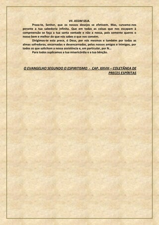 VII. ASSIM SEJA.
       Praza-te, Senhor, que os nossos desejos se efetivem. Mas, curvamo-nos
perante a tua sabedoria infinita. Que em todas as coisas que nos escapam à
compreensão se faça a tua santa vontade e não a nossa, pois somente queres o
nosso bem e melhor do que nós sabes o que nos convém.
       Dirigimos-te esta prece, ó Deus, por nós mesmos e também por todas as
almas sofredoras, encarnadas e desencarnadas, pelos nossos amigos e inimigos, por
todos os que solicitem a nossa assistência e, em particular, por N...
       Para todos suplicamos a tua misericórdia e a tua bênção.




O EVANGELHO SEGUNDO O ESPIRITISMO - CAP. XXVIII – COLETÂNEA DE
                                              PRECES ESPÍRITAS
 