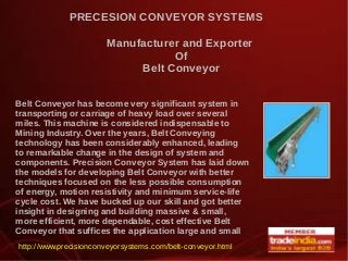 PRECESION CONVEYOR SYSTEMS
Manufacturer and Exporter
Of
Belt Conveyor
Belt Conveyor has become very significant system in
transporting or carriage of heavy load over several
miles. This machine is considered indispensable to
Mining Industry. Over the years, Belt Conveying
technology has been considerably enhanced, leading
to remarkable change in the design of system and
components. Precision Conveyor System has laid down
the models for developing Belt Conveyor with better
techniques focused on the less possible consumption
of energy, motion resistivity and minimum service-life
cycle cost. We have bucked up our skill and got better
insight in designing and building massive & small,
more efficient, more dependable, cost effective Belt
Conveyor that suffices the application large and small.
http://www.precisionconveyorsystems.com/belt-conveyor.html
 