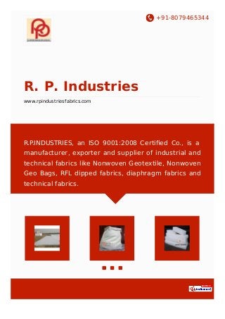 +91-8079465344
R. P. Industries
www.rpindustriesfabrics.com
R.P.INDUSTRIES, an ISO 9001:2008 Certiﬁed Co., is a
manufacturer, exporter and supplier of industrial and
technical fabrics like Nonwoven Geotextile, Nonwoven
Geo Bags, RFL dipped fabrics, diaphragm fabrics and
technical fabrics.
 
