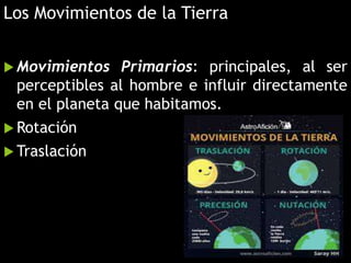 Los Movimientos de la Tierra
 Movimientos Primarios: principales, al ser
perceptibles al hombre e influir directamente
en el planeta que habitamos.
 Rotación
 Traslación
 