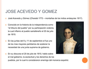 JOSE ACEVEDO Y GOMEZ
 José Acevedo y Gómez (Charalá 1773 – montañas de los indios andaquíes 1817).
 Conocido en la historia de la independencia como
“el tribuno del pueblo” por su participación oratoria,
la cual inflamo al pueblo santafereño el 20 de julio
de 1810.
 En las juntas del 6 y 11 de septiembre el fue uno
de los mas mayores partidarios de sostener la
necesidad de una junta suprema de gobierno.
 En su discurso el 20 de julio de 1810, hablo sobre
el mal gobierno, la esclavitud y los derechos de los
pueblos, por lo cual lo consideraron enemigo del monarca español.
 