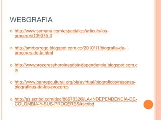 WEBGRAFIA
 http://www.semana.com/especiales/articulo/los-
proceres/109075-3
 http://smrborrego.blogspot.com.co/2010/11/biografia-de-
proceres-de-la.html
 http://wwwproceresyheroinasdeindependencia.blogspot.com.c
o/
 http://www.banrepcultural.org/blaavirtual/biograficos/resenas-
biograficas-de-los-proceres
 http://es.scribd.com/doc/86670326/LA-INDEPENDENCIA-DE-
COLOMBIA-Y-SUS-PROCERES#scribd
 