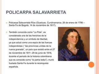 POLICARPA SALAVARRIETA
 Policarpa Salavarrieta Ríos (Guaduas, Cundinamarca, 26 de enero de 1796 –
Santa Fe de Bogotá, 14 de noviembre de 1817).
 También conocida como “La Pola”, es
considerada una de las heroínas de la
independencia y un símbolo de libertad,
ya que actuó como una espía de las fuerzas
independistas ( “las provincias unidas de la
nueva granada”, un país que existió entre el 27
de noviembre de 1811 -29 de junio de 1816,
durante el periodo de la historia colombiana
que es conocido como “la patria boba”), murió
fusilada Santa Fe durante la reconquista
española.
 