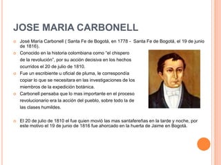 JOSE MARIA CARBONELL
 José María Carbonell ( Santa Fe de Bogotá, en 1778 - Santa Fe de Bogotá, el 19 de junio
de 1816).
 Conocido en la historia colombiana como “el chispero
de la revolución”, por su acción decisiva en los hechos
ocurridos el 20 de julio de 1810.
 Fue un escribiente u oficial de pluma, le correspondía
copiar lo que se necesitara en las investigaciones de los
miembros de la expedición botánica.
 Carbonell pensaba que lo mas importante en el proceso
revolucionario era la acción del pueblo, sobre todo la de
las clases humildes.
 El 20 de julio de 1810 el fue quien movió las mas santafereñas en la tarde y noche, por
este motivo el 19 de junio de 1816 fue ahorcado en la huerta de Jaime en Bogotá.
 