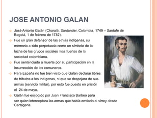 JOSE ANTONIO GALAN
 José Antonio Galán (Charalá, Santander, Colombia, 1749 – Santafé de
Bogotá, 1 de febrero de 1782).
 Fue un gran defensor de las etnias indígenas, su
memoria a sido perpetuada como un símbolo de la
lucha de los grupos sociales mas fuertes de la
sociedad colombiana.
 Fue sentenciado a muerte por su participación en la
insurrección de los comuneros.
 Para España no fue bien visto que Galán declarar libres
de tributos a los indígenas, ni que se despojara de sus
armas (servicio militar), por esto fue puesto en prisión
el 24 de mayo.
 Galán fue escogido por Juan Francisco Barbeo para
ser quien interceptara las armas que había enviado el virrey desde
Cartagena.
 