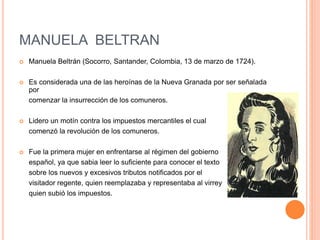 MANUELA BELTRAN
 Manuela Beltrán (Socorro, Santander, Colombia, 13 de marzo de 1724).
 Es considerada una de las heroínas de la Nueva Granada por ser señalada
por
comenzar la insurrección de los comuneros.
 Lidero un motín contra los impuestos mercantiles el cual
comenzó la revolución de los comuneros.
 Fue la primera mujer en enfrentarse al régimen del gobierno
español, ya que sabia leer lo suficiente para conocer el texto
sobre los nuevos y excesivos tributos notificados por el
visitador regente, quien reemplazaba y representaba al virrey
quien subió los impuestos.
 